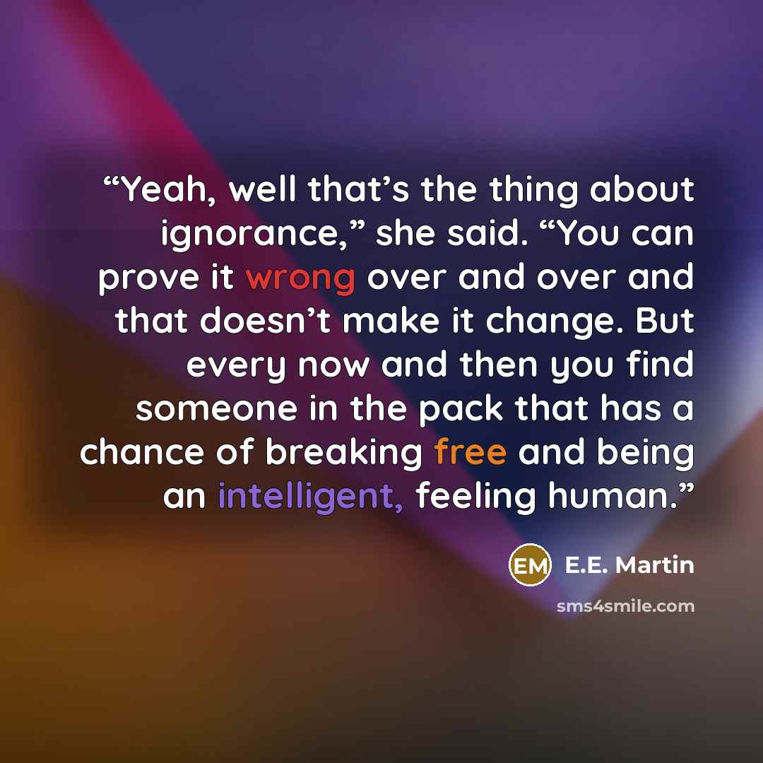 “Yeah, well that’s the thing about ignorance,” she said. “You can prove it wrong over and over and that doesn’t make it change. But every now and then you find someone in the pack that has a chance of breaking free and being an intelligent, feeling human.” quote by E.E. Martin
