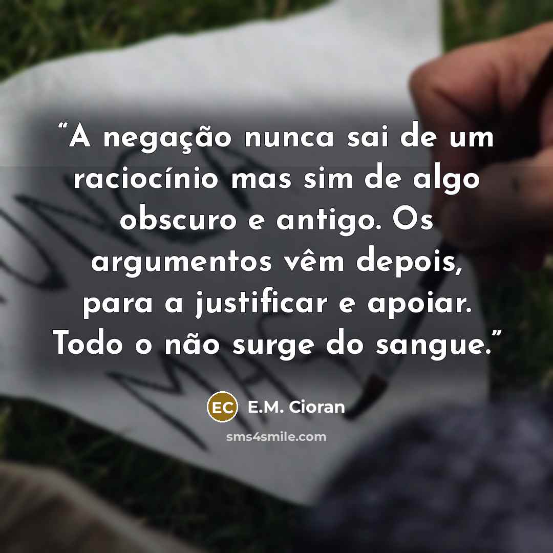 “A negação nunca sai de um raciocínio mas sim de algo obscuro e antigo. Os argumentos vêm depois, para a justificar e apoiar. Todo o não surge do sangue.” quote by E.M. Cioran