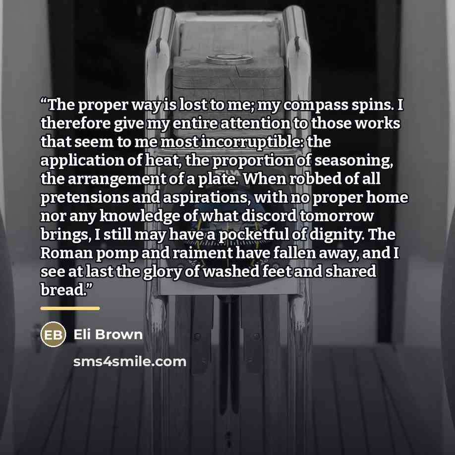 “The proper way is lost to me; my compass spins. I therefore give my entire attention to those works that seem to me most incorruptible: the application of heat, the proportion of seasoning, the arrangement of a plate. When robbed of all pretensions and aspirations, with no proper home nor any…” quote by Eli Brown