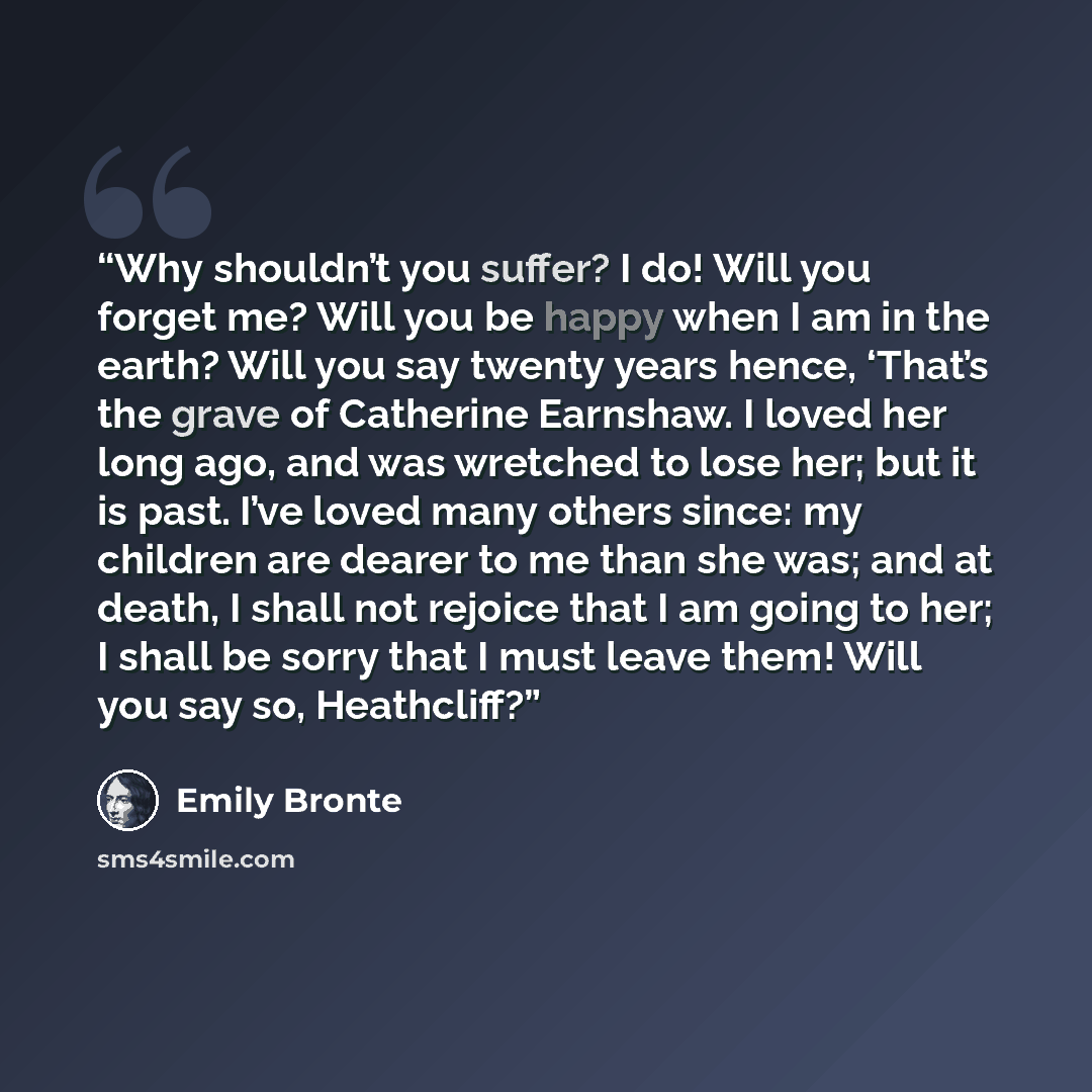 “Why shouldn’t you suffer? I do! Will you forget me? Will you be happy when I am in the earth? Will you say twenty years hence, ‘That’s the grave of Catherine Earnshaw. I loved her long ago, and was wretched to lose her; but it is past. I’ve loved many others since: my children are dearer to me…” quote by Emily Brontë