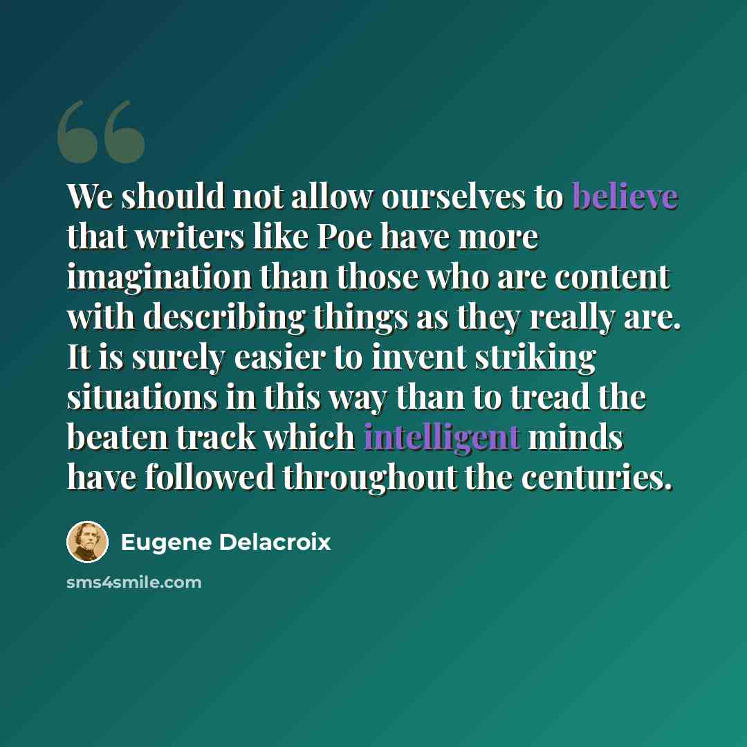“We should not allow ourselves to believe that writers like Poe have more imagination than those who are content with describing things as they really are. It is surely easier to invent striking situations in this way than to tread the beaten track which intelligent minds have followed throughout…” quote by Eugene Delacroix