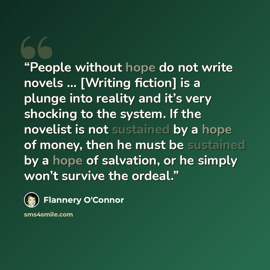 “People without hope do not write novels … [Writing fiction] is a plunge into reality and it’s very shocking to the system. If the novelist is not sustained by a hope of money, then he must be sustained by a hope of salvation, or he simply won’t survive the ordeal.” quote by Flannery O'Connor
