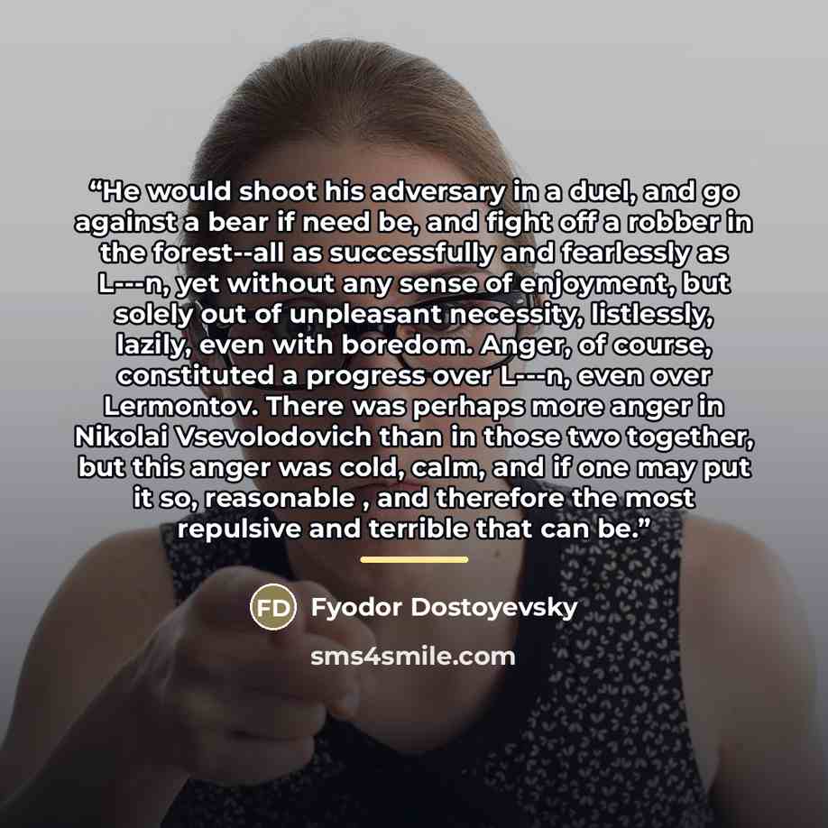 “He would shoot his adversary in a duel, and go against a bear if need be, and fight off a robber in the forest--all as successfully and fearlessly as L---n, yet without any sense of enjoyment, but solely out of unpleasant necessity, listlessly, lazily, even with boredom. Anger, of course…” quote by Fyodor Dostoyevsky
