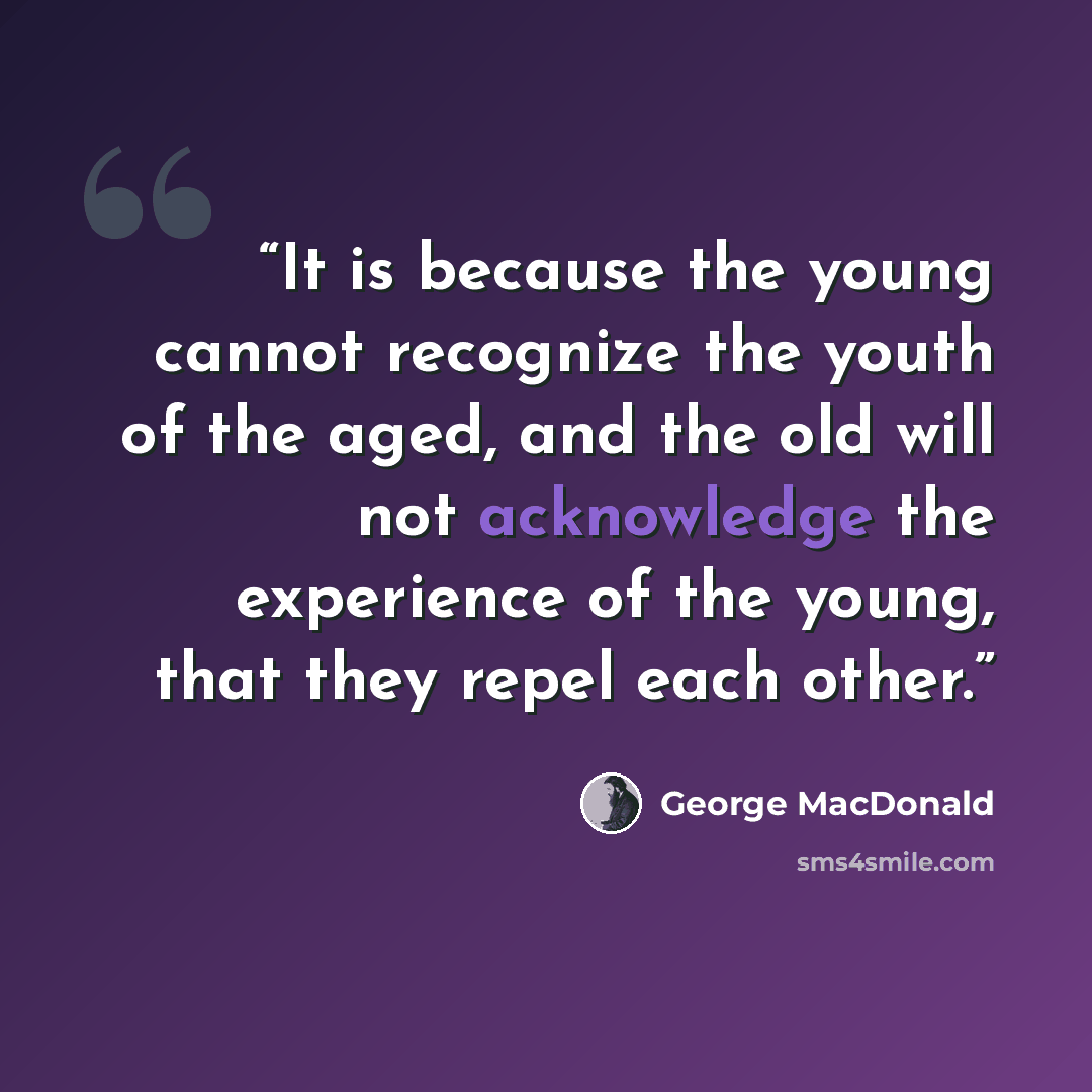 “It is because the young cannot recognize the youth of the aged, and the old will not acknowledge the experience of the young, that they repel each other.” quote by George MacDonald