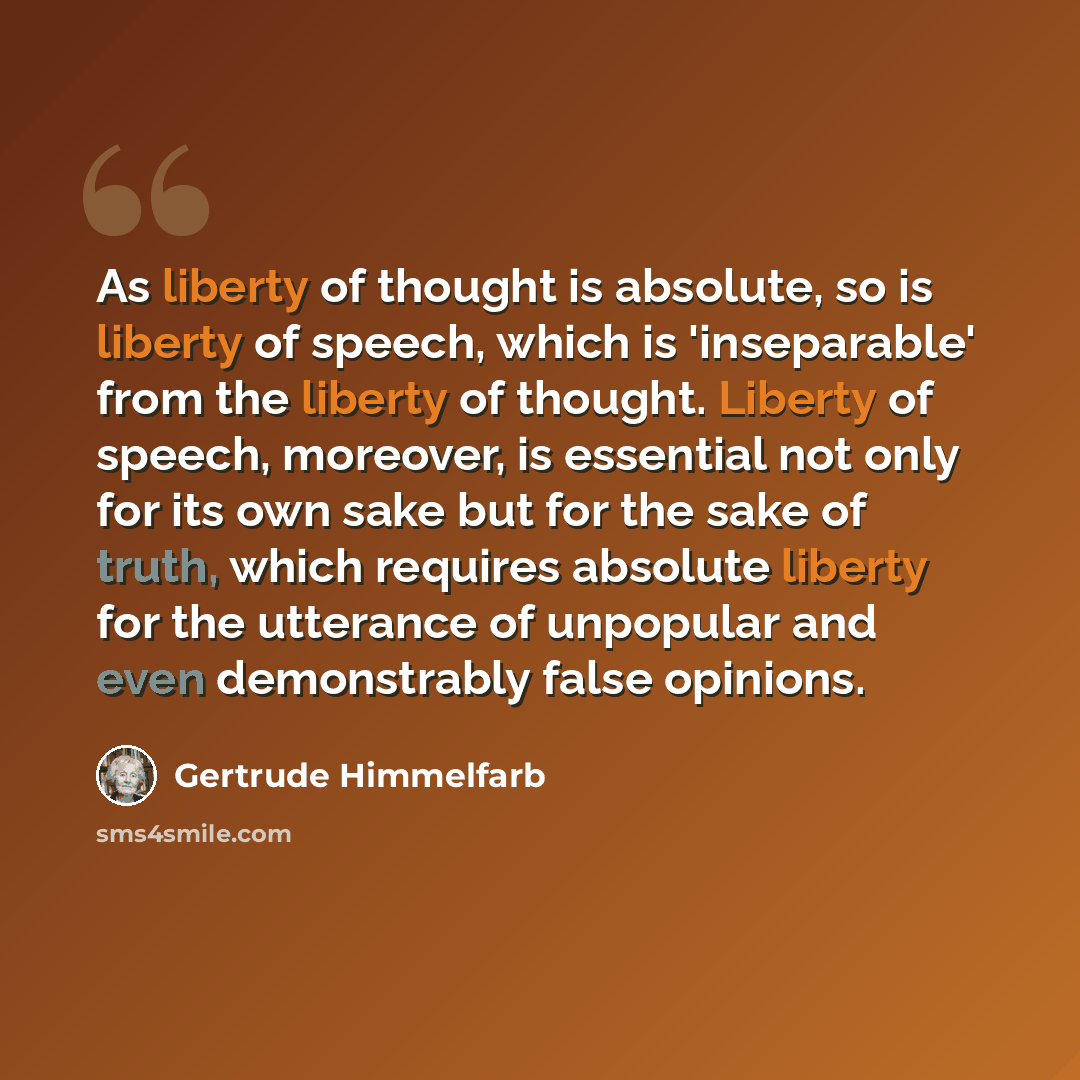 “As liberty of thought is absolute, so is liberty of speech, which is 'inseparable' from the liberty of thought. Liberty of speech, moreover, is essential not only for its own sake but for the sake of truth, which requires absolute liberty for the utterance of unpopular and even demonstrably false…” quote by Gertrude Himmelfarb