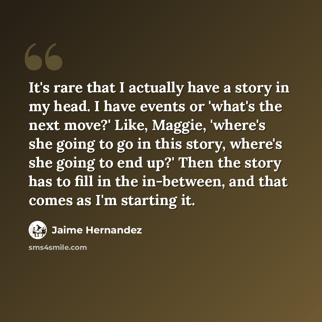 “It's rare that I actually have a story in my head. I have events or 'what's the next move?' Like, Maggie, 'where's she going to go in this story, where's she going to end up?' Then the story has to fill in the in-between, and that comes as I'm starting it.” quote by Jaime Hernandez