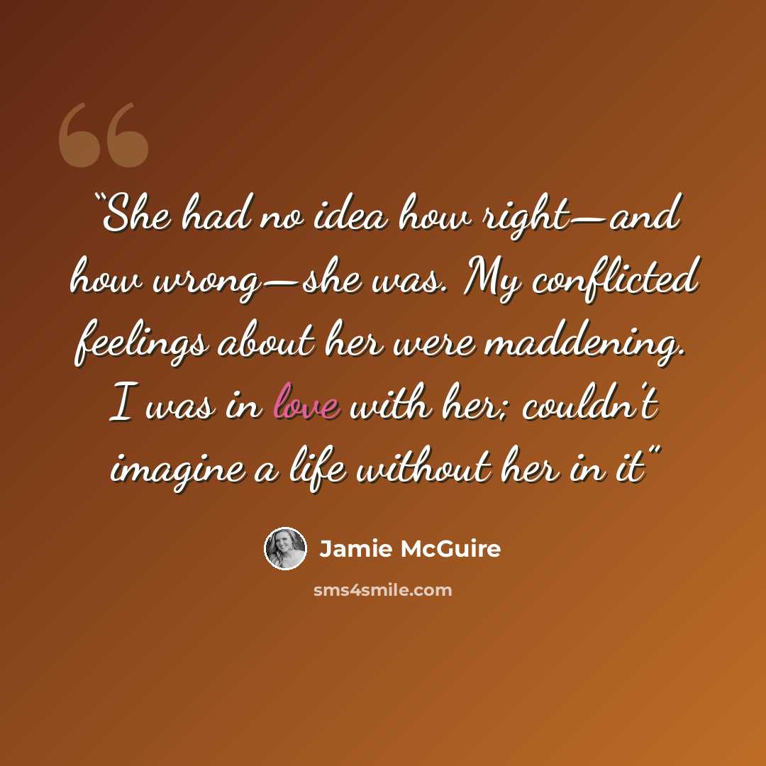 “She had no idea how right—and how wrong—she was. My conflicted feelings about her were maddening. I was in love with her; couldn’t imagine a life without her in it” quote by Jamie McGuire