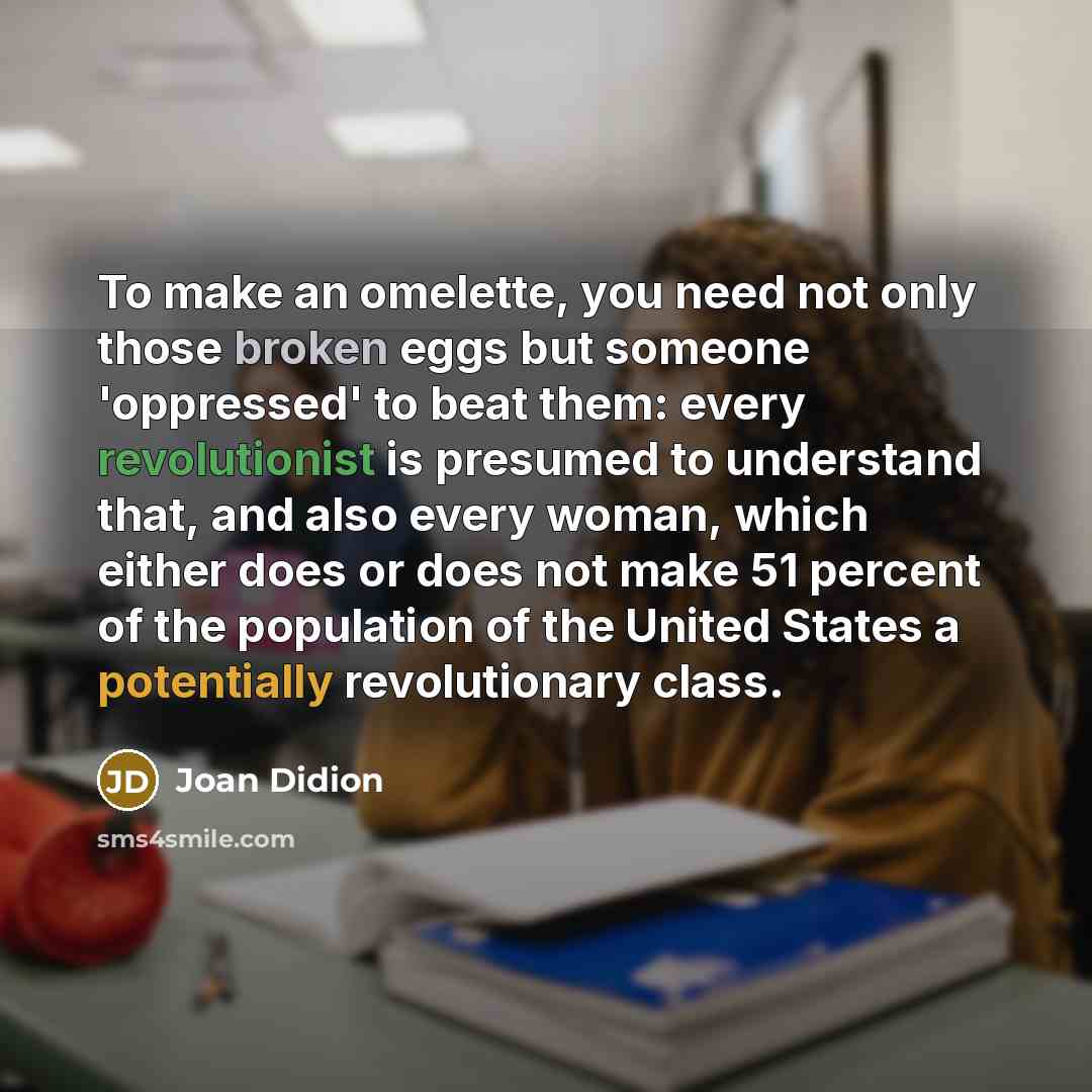 “To make an omelette, you need not only those broken eggs but someone 'oppressed' to beat them: every revolutionist is presumed to understand that, and also every woman, which either does or does not make 51 percent of the population of the United States a potentially revolutionary class.” quote by Joan Didion