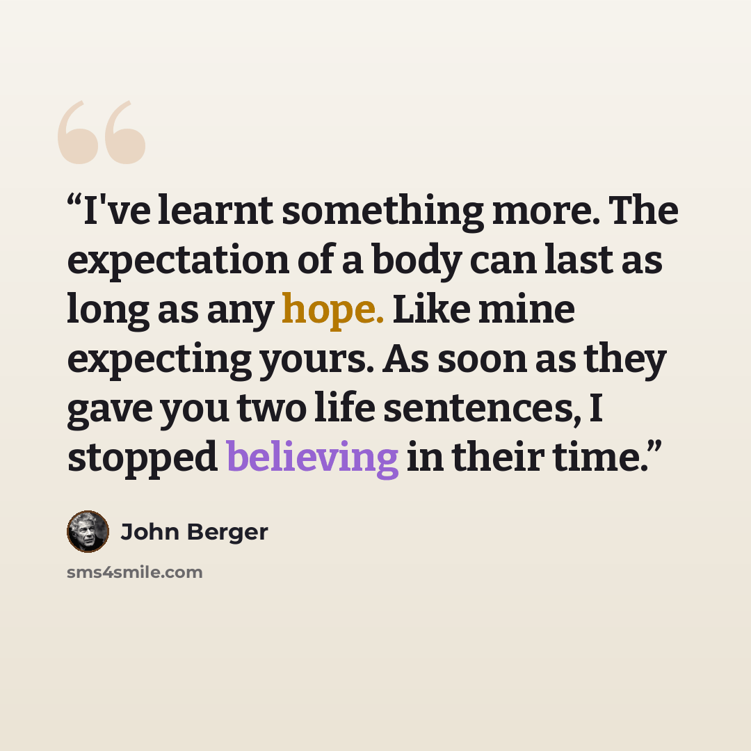 “I've learnt something more. The expectation of a body can last as long as any hope. Like mine expecting yours. As soon as they gave you two life sentences, I stopped believing in their time.” quote by John Berger