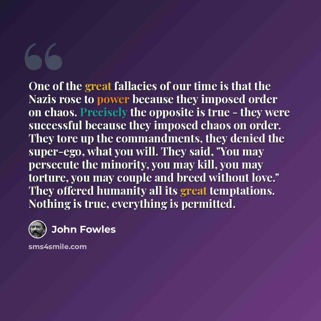 “One of the great fallacies of our time is that the Nazis rose to power because they imposed order on chaos. Precisely the opposite is true - they were successful because they imposed chaos on order. They tore up the commandments, they denied the super-ego, what you will. They said, "You may…” quote by John Fowles