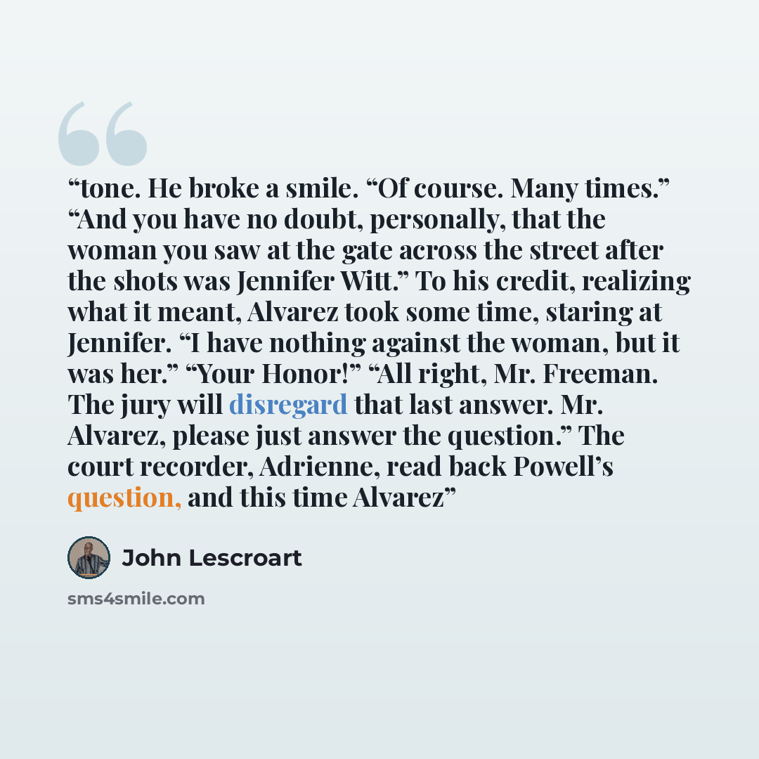 “tone. He broke a smile. “Of course. Many times.” “And you have no doubt, personally, that the woman you saw at the gate across the street after the shots was Jennifer Witt.” To his credit, realizing what it meant, Alvarez took some time, staring at Jennifer. “I have nothing against the woman, but…” quote by John Lescroart