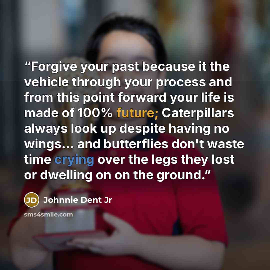 “Forgive your past because it the vehicle through your process and from this point forward your life is made of 100% future; Caterpillars always look up despite having no wings... and butterflies don't waste time crying over the legs they lost or dwelling on on the ground.” quote by Johnnie Dent Jr