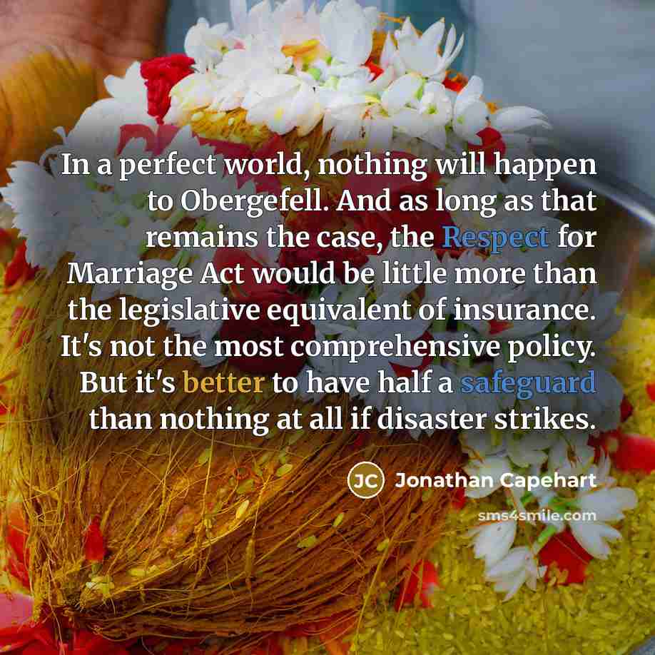 “In a perfect world, nothing will happen to Obergefell. And as long as that remains the case, the Respect for Marriage Act would be little more than the legislative equivalent of insurance. It's not the most comprehensive policy. But it's better to have half a safeguard than nothing at all if…” quote by Jonathan Capehart