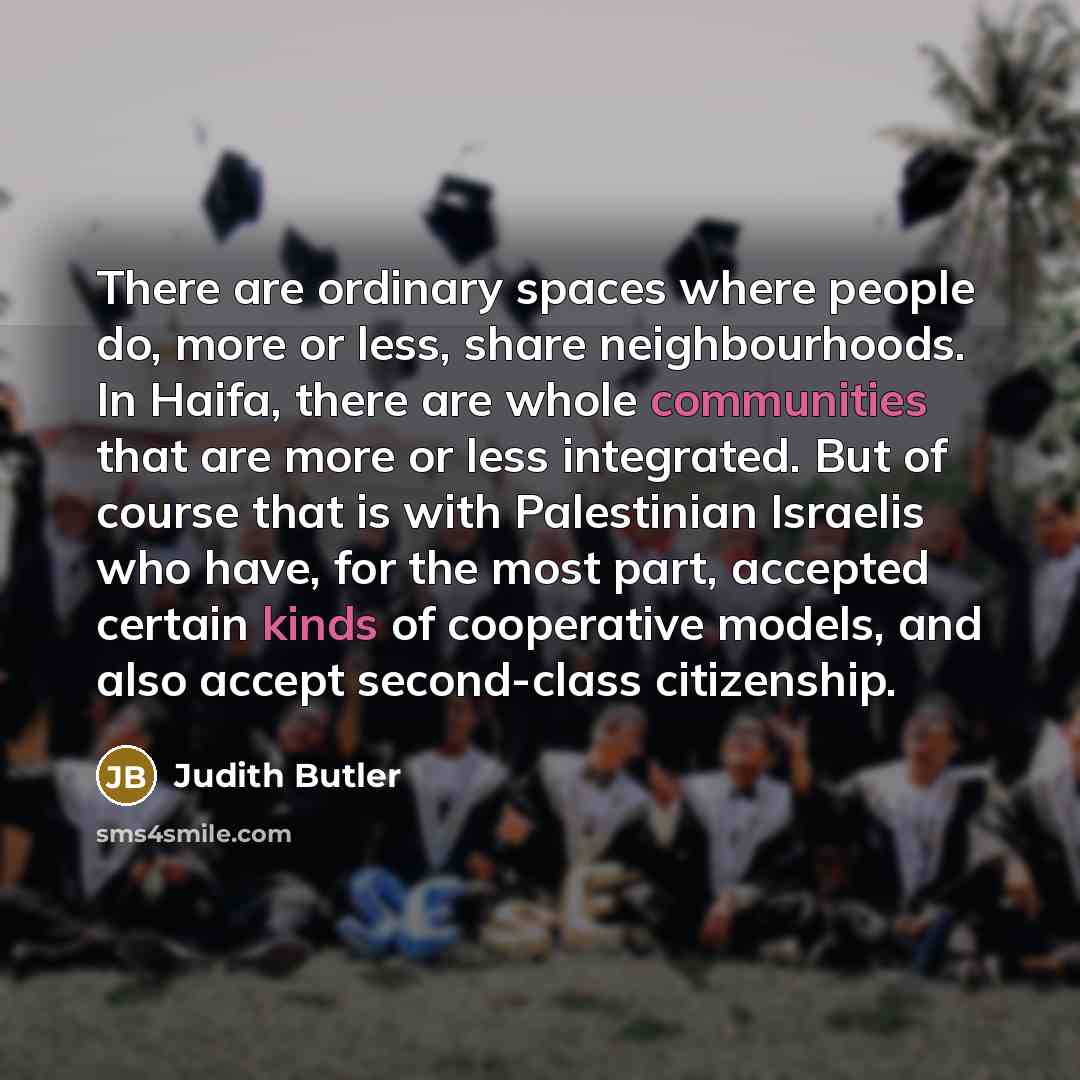“There are ordinary spaces where people do, more or less, share neighbourhoods. In Haifa, there are whole communities that are more or less integrated. But of course that is with Palestinian Israelis who have, for the most part, accepted certain kinds of cooperative models, and also accept…” quote by Judith Butler