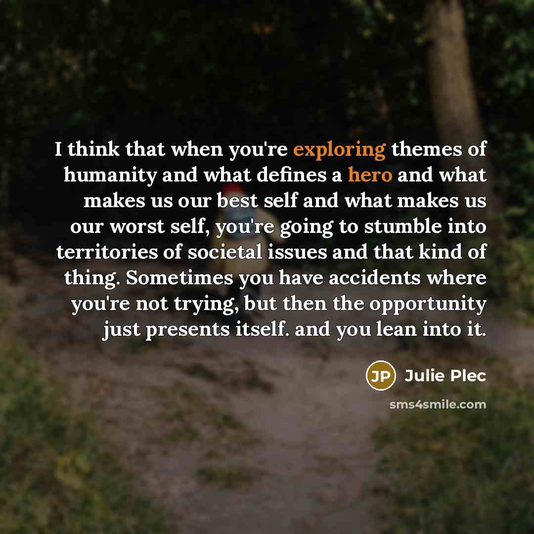 “I think that when you're exploring themes of humanity and what defines a hero and what makes us our best self and what makes us our worst self, you're going to stumble into territories of societal issues and that kind of thing. Sometimes you have accidents where you're not trying, but then the…” quote by Julie Plec