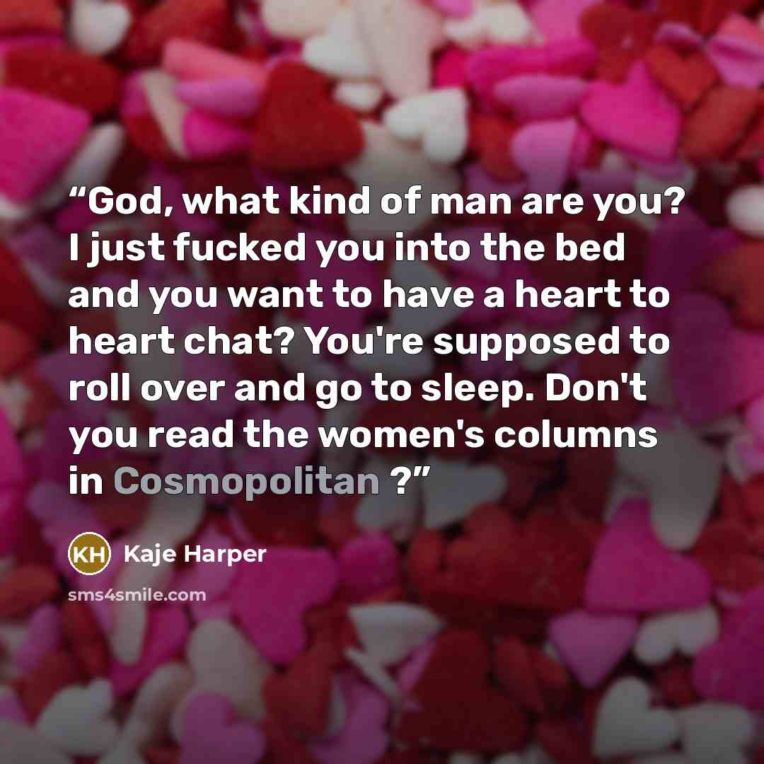 “God, what kind of man are you? I just fucked you into the bed and you want to have a heart to heart chat? You're supposed to roll over and go to sleep. Don't you read the women's columns in Cosmopolitan ?” quote by Kaje Harper