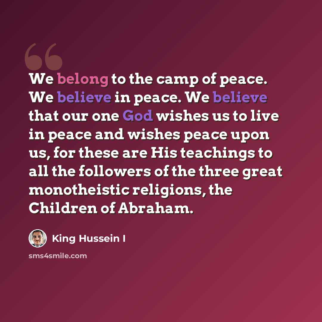 “We belong to the camp of peace. We believe in peace. We believe that our one God wishes us to live in peace and wishes peace upon us, for these are His teachings to all the followers of the three great monotheistic religions, the Children of Abraham.” quote by King Hussein I