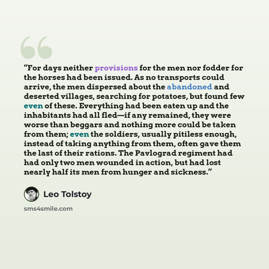 “For days neither provisions for the men nor fodder for the horses had been issued. As no transports could arrive, the men dispersed about the abandoned and deserted villages, searching for potatoes, but found few even of these. Everything had been eaten up and the inhabitants had all fled—if any…” quote by Leo Tolstoy