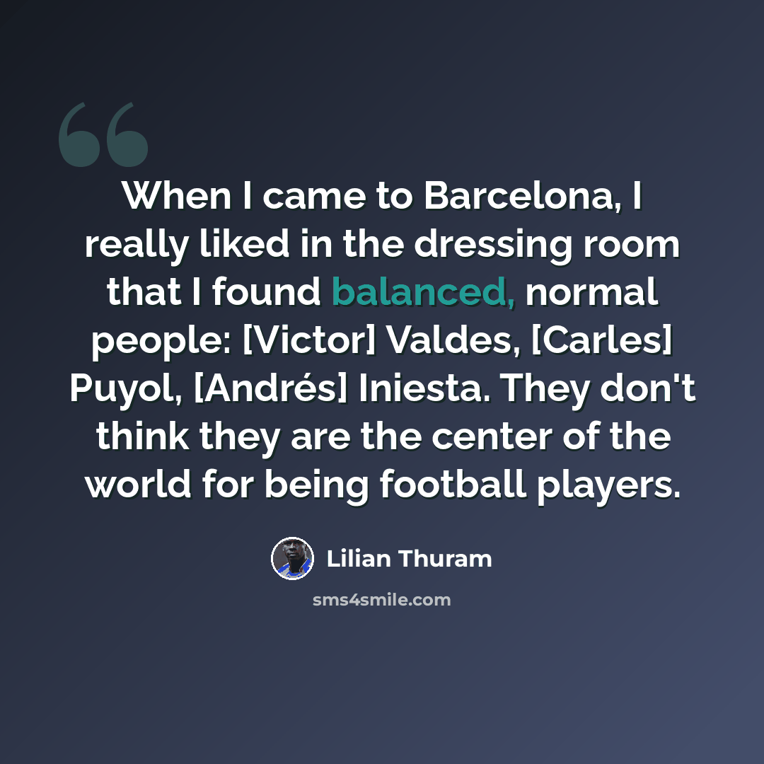 “When I came to Barcelona, I really liked in the dressing room that I found balanced, normal people: [Victor] Valdes, [Carles] Puyol, [Andrés] Iniesta. They don't think they are the center of the world for being football players.” quote by Lilian Thuram