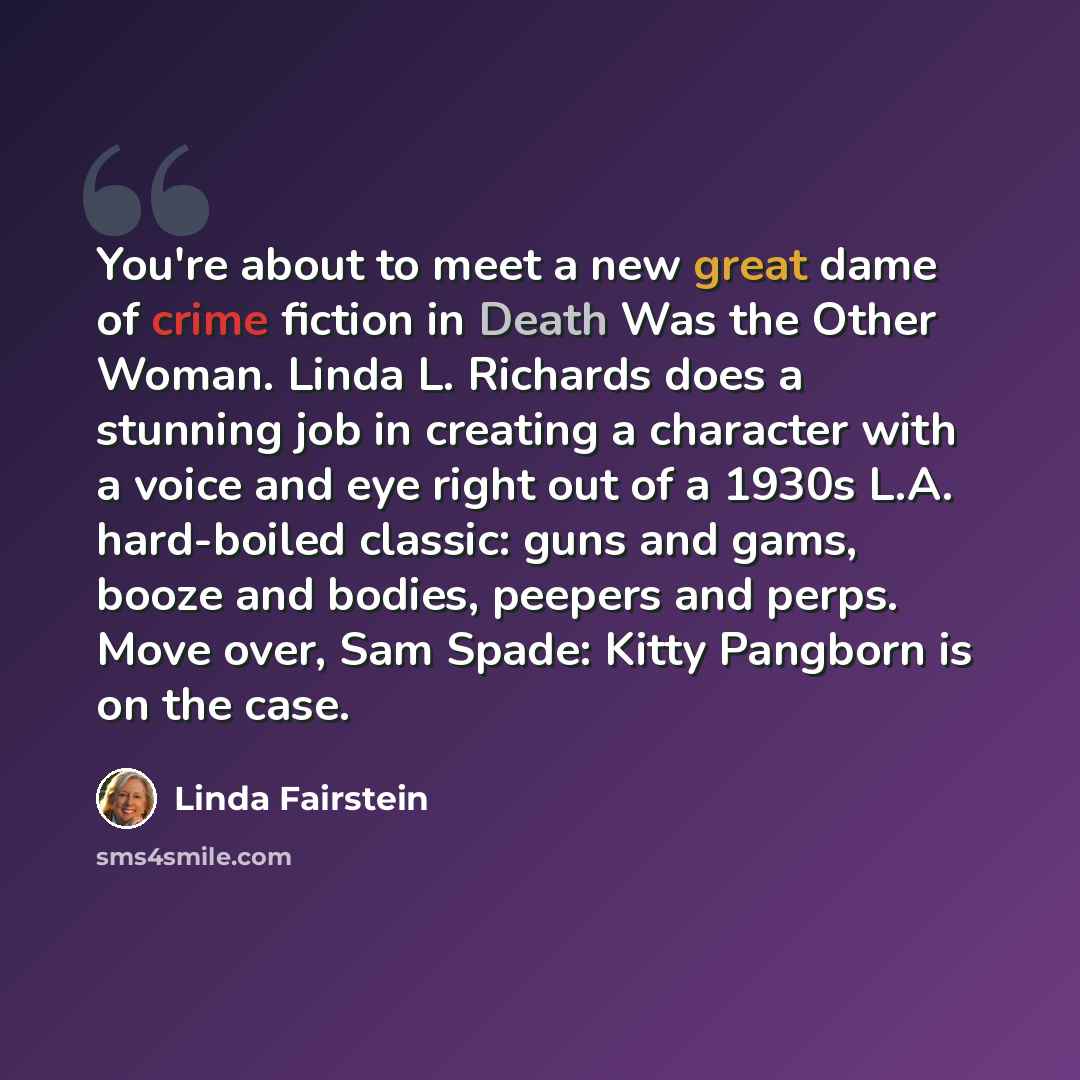 “You're about to meet a new great dame of crime fiction in Death Was the Other Woman. Linda L. Richards does a stunning job in creating a character with a voice and eye right out of a 1930s L.A. hard-boiled classic: guns and gams, booze and bodies, peepers and perps. Move over, Sam Spade: Kitty…” quote by Linda Fairstein