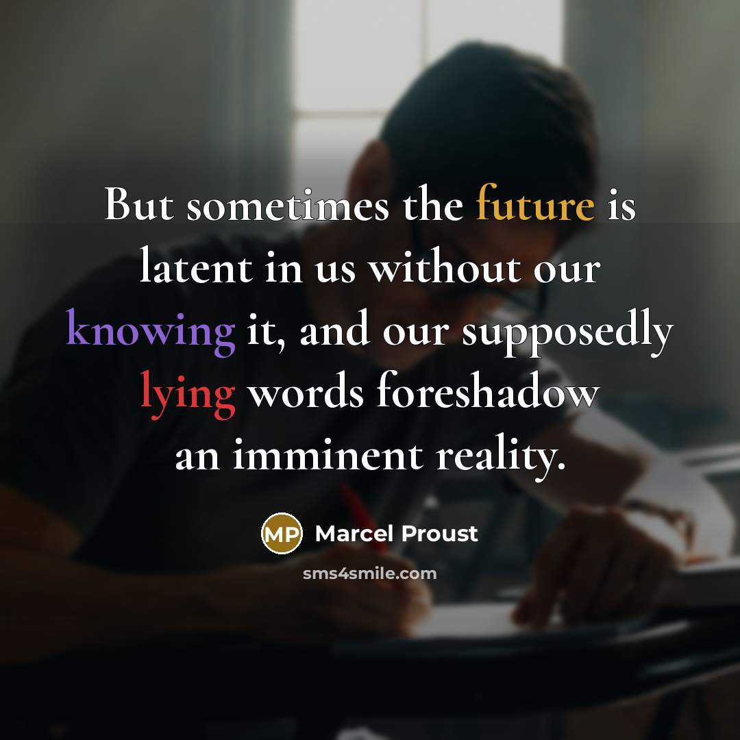 “But sometimes the future is latent in us without our knowing it, and our supposedly lying words foreshadow an imminent reality.” quote by Marcel Proust