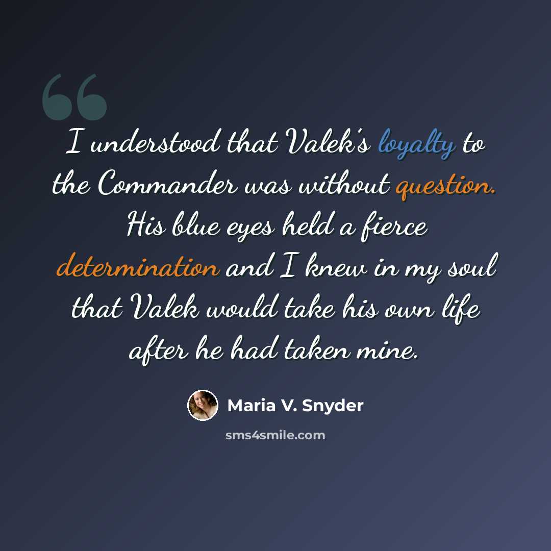 “I understood that Valek’s loyalty to the Commander was without question. His blue eyes held a fierce determination and I knew in my soul that Valek would take his own life after he had taken mine.” quote by Maria V. Snyder