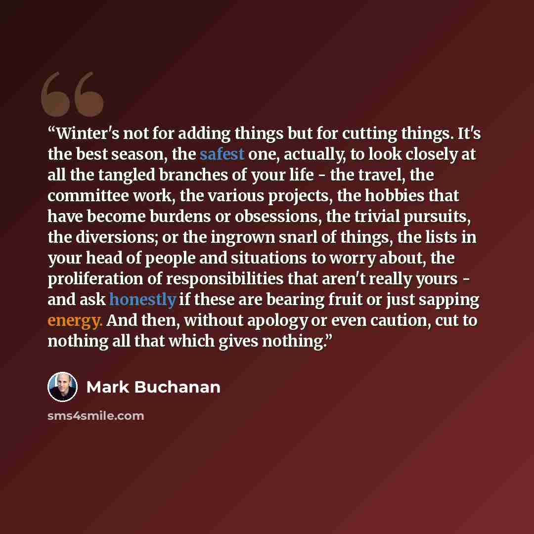 “Winter's not for adding things but for cutting things. It's the best season, the safest one, actually, to look closely at all the tangled branches of your life - the travel, the committee work, the various projects, the hobbies that have become burdens or obsessions, the trivial pursuits, the…” quote by Mark Buchanan
