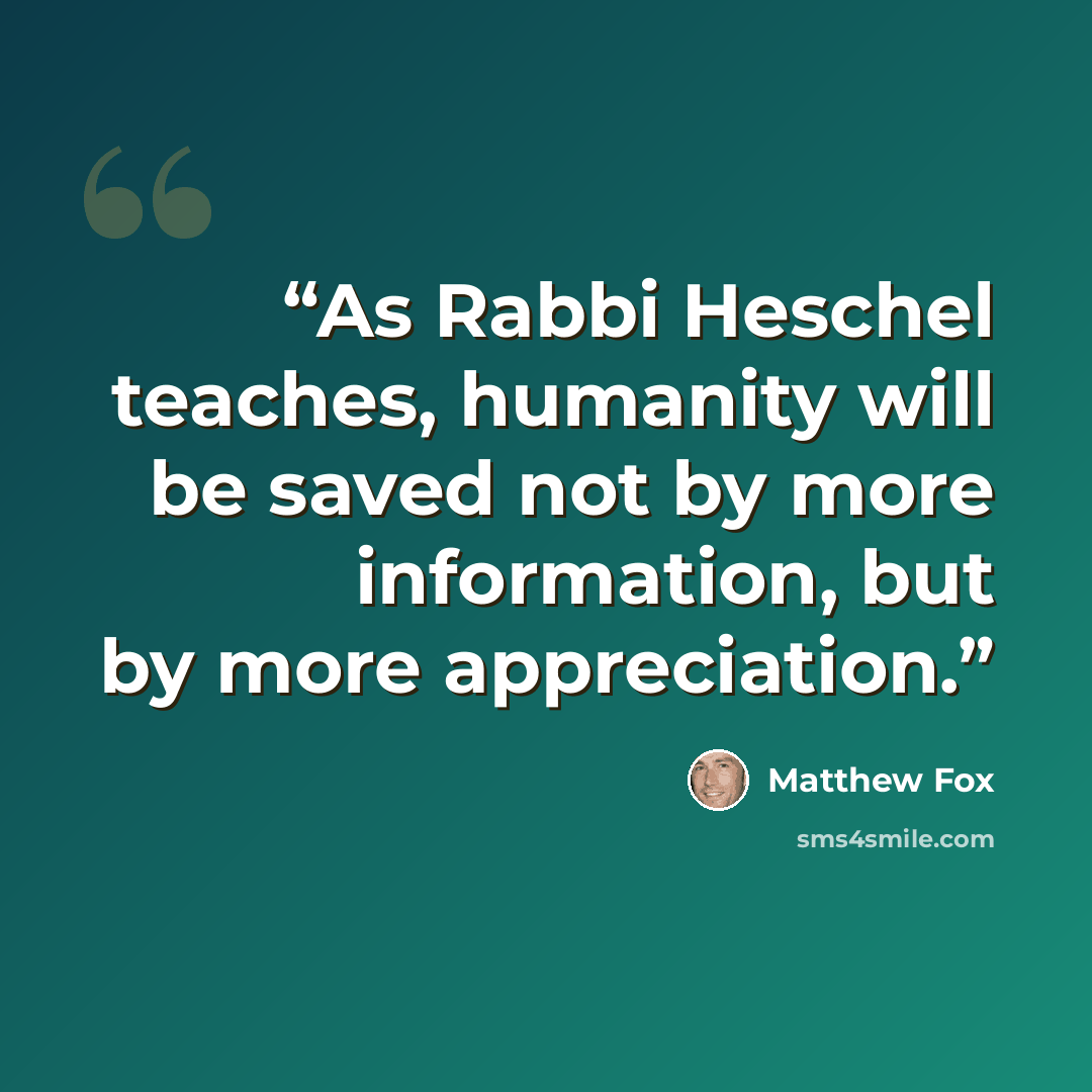 “As Rabbi Heschel teaches, humanity will be saved not by more information, but by more appreciation.” quote by Matthew Fox
