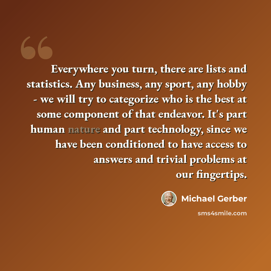 “Everywhere you turn, there are lists and statistics. Any business, any sport, any hobby - we will try to categorize who is the best at some component of that endeavor. It's part human nature and part technology, since we have been conditioned to have access to answers and trivial problems at our…” quote by Michael Gerber