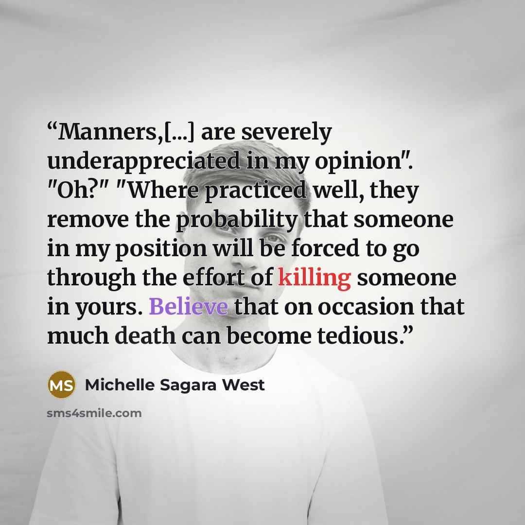 “Manners,[...] are severely underappreciated in my opinion". "Oh?" "Where practiced well, they remove the probability that someone in my position will be forced to go through the effort of killing someone in yours. Believe that on occasion that much death can become tedious.” quote by Michelle Sagara West