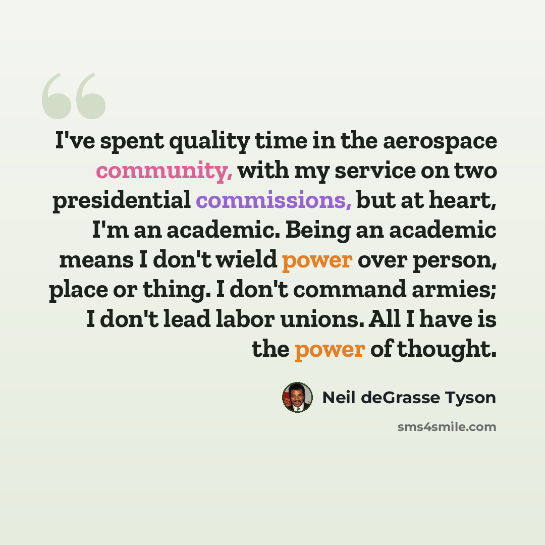 “I've spent quality time in the aerospace community, with my service on two presidential commissions, but at heart, I'm an academic. Being an academic means I don't wield power over person, place or thing. I don't command armies; I don't lead labor unions. All I have is the power of thought.” quote by Neil deGrasse Tyson