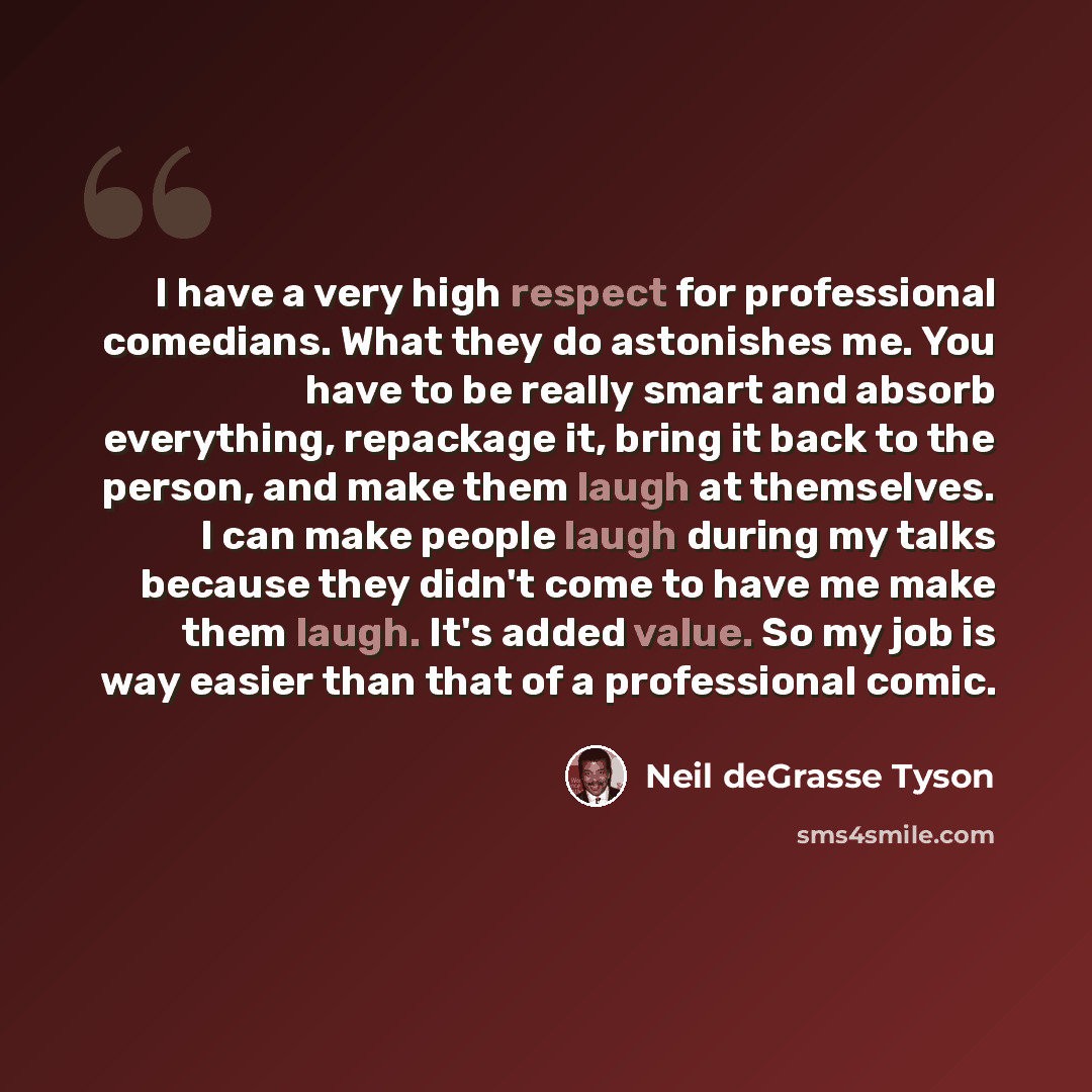 “I have a very high respect for professional comedians. What they do astonishes me. You have to be really smart and absorb everything, repackage it, bring it back to the person, and make them laugh at themselves. I can make people laugh during my talks because they didn't come to have me make them…” quote by Neil deGrasse Tyson