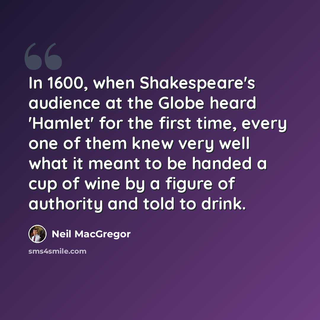 “In 1600, when Shakespeare's audience at the Globe heard 'Hamlet' for the first time, every one of them knew very well what it meant to be handed a cup of wine by a figure of authority and told to drink.” quote by Neil MacGregor