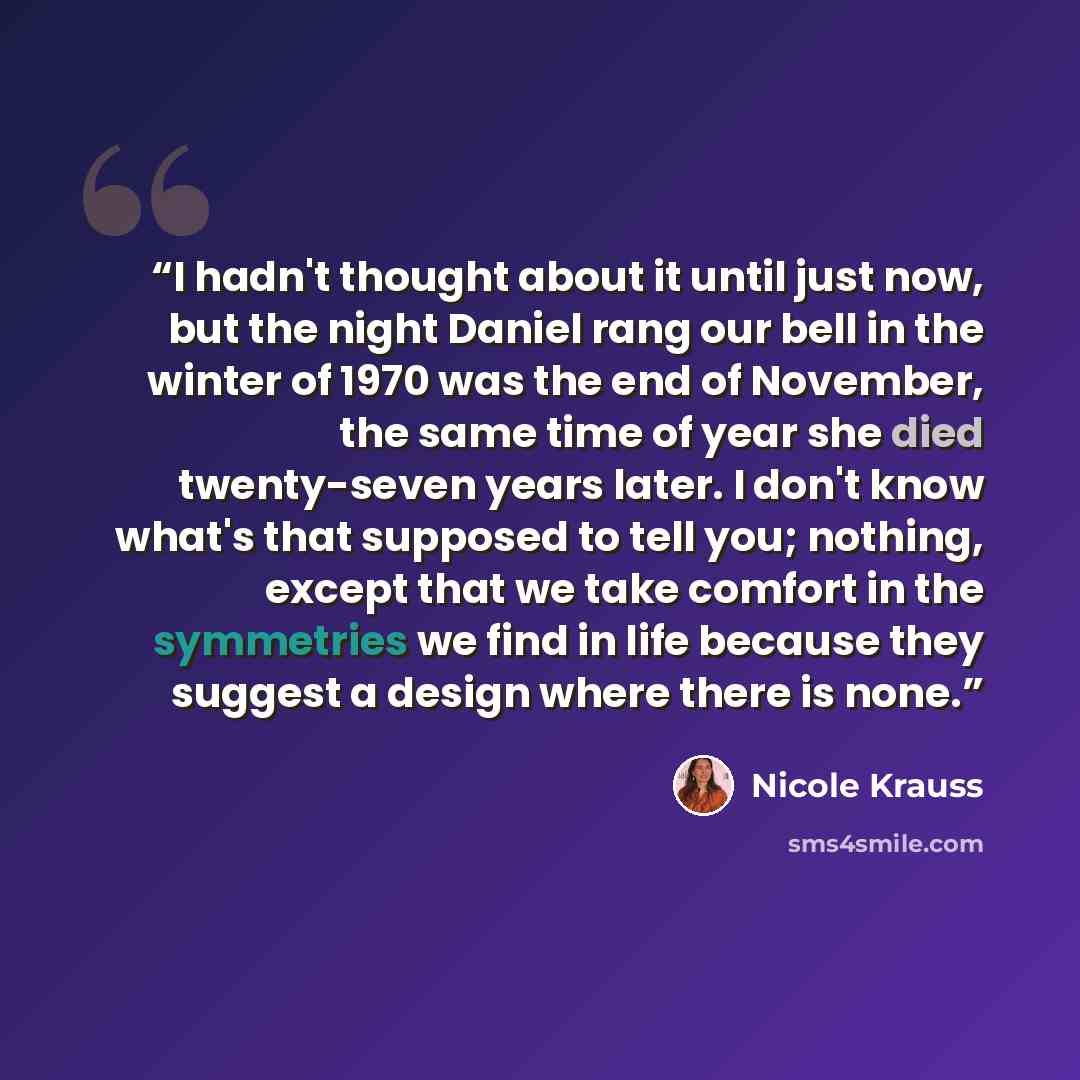 “I hadn't thought about it until just now, but the night Daniel rang our bell in the winter of 1970 was the end of November, the same time of year she died twenty-seven years later. I don't know what's that supposed to tell you; nothing, except that we take comfort in the symmetries we find in life…” quote by Nicole Krauss