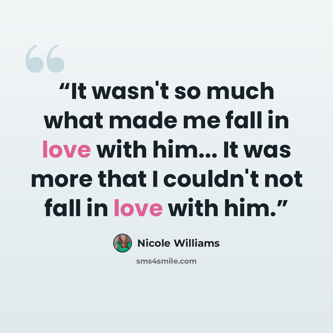 “It wasn't so much what made me fall in love with him... It was more that I couldn't not fall in love with him.” quote by Nicole Williams