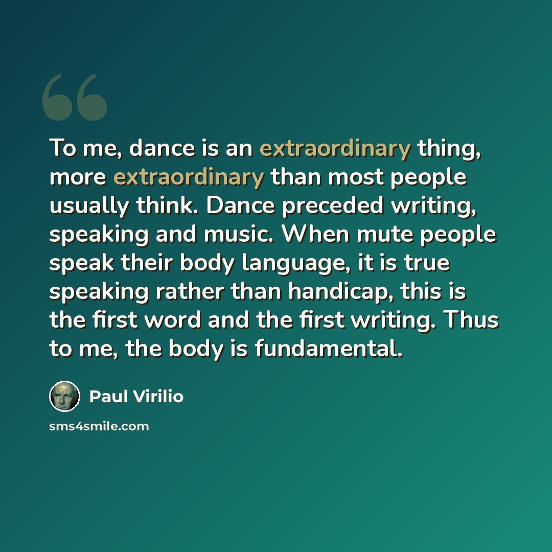 “To me, dance is an extraordinary thing, more extraordinary than most people usually think. Dance preceded writing, speaking and music. When mute people speak their body language, it is true speaking rather than handicap, this is the first word and the first writing. Thus to me, the body is…” quote by Paul Virilio