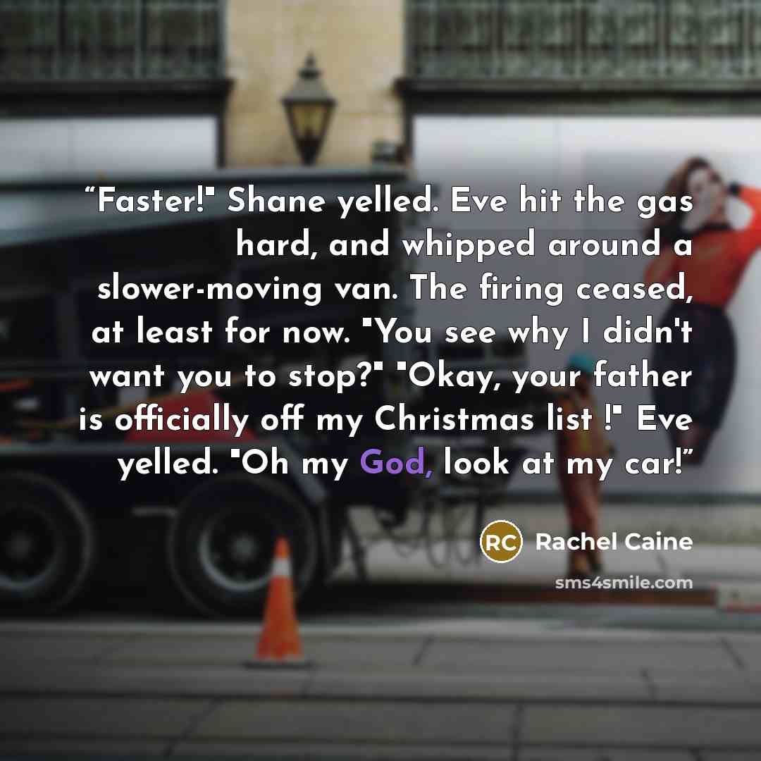 “Faster!" Shane yelled. Eve hit the gas hard, and whipped around a slower-moving van. The firing ceased, at least for now. "You see why I didn't want you to stop?" "Okay, your father is officially off my Christmas list !" Eve yelled. "Oh my God, look at my car!” quote by Rachel Caine