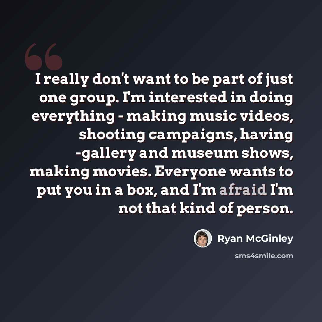 “I really don't want to be part of just one group. I'm interested in doing everything - making music videos, shooting campaigns, having -gallery and museum shows, making movies. Everyone wants to put you in a box, and I'm afraid I'm not that kind of person.” quote by Ryan McGinley