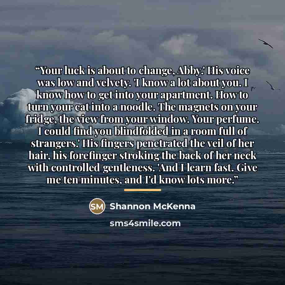 “Your luck is about to change, Abby.' His voice was low and velvety. 'I know a lot about you. I know how to get into your apartment. How to turn your cat into a noodle. The magnets on your fridge, the view from your window. Your perfume. I could find you blindfolded in a room full of strangers.'…” quote by Shannon McKenna