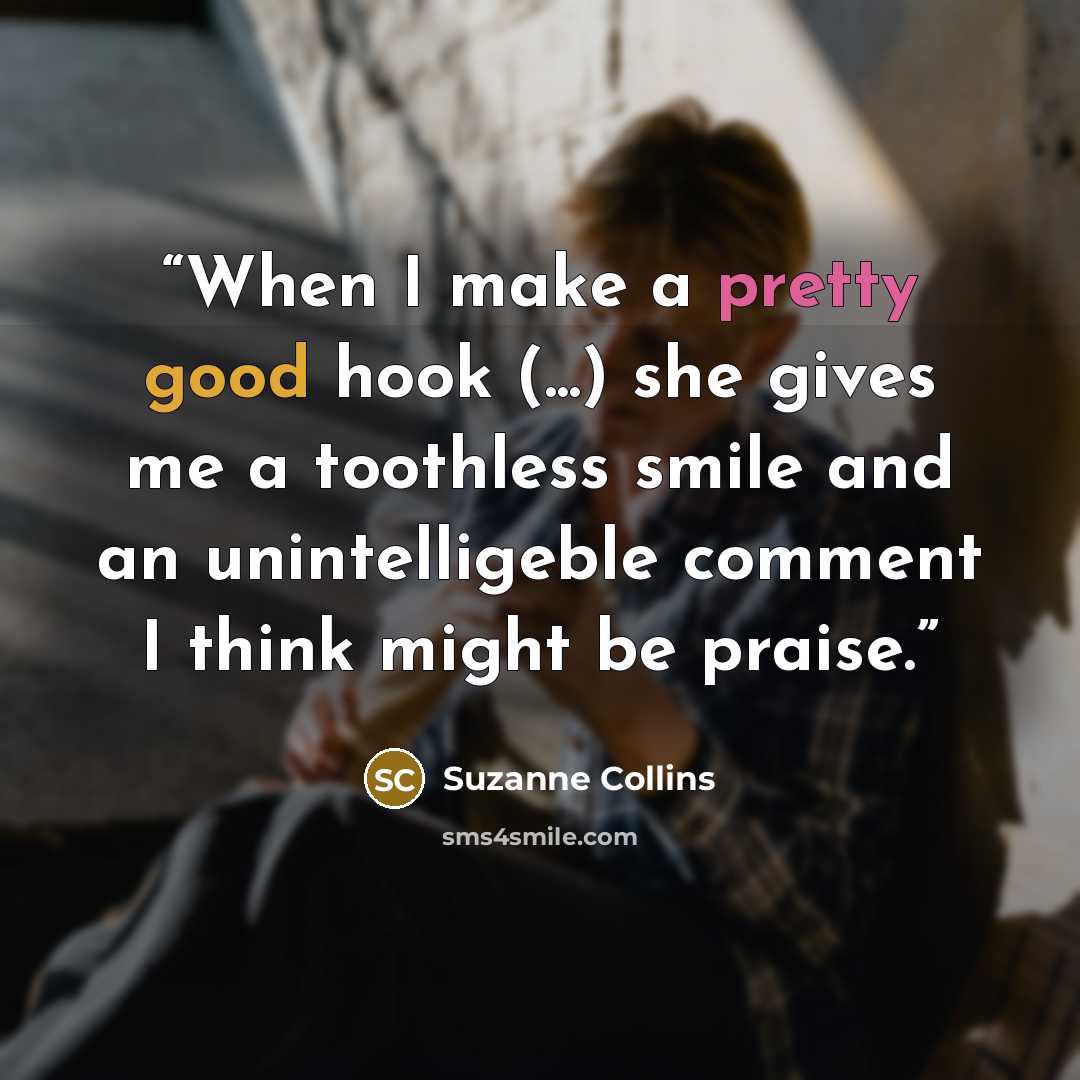 “When I make a pretty good hook (...) she gives me a toothless smile and an unintelligeble comment I think might be praise.” quote by Suzanne Collins