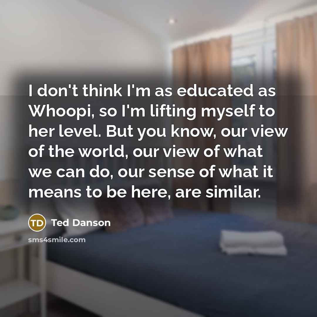 “I don't think I'm as educated as Whoopi, so I'm lifting myself to her level. But you know, our view of the world, our view of what we can do, our sense of what it means to be here, are similar.” quote by Ted Danson