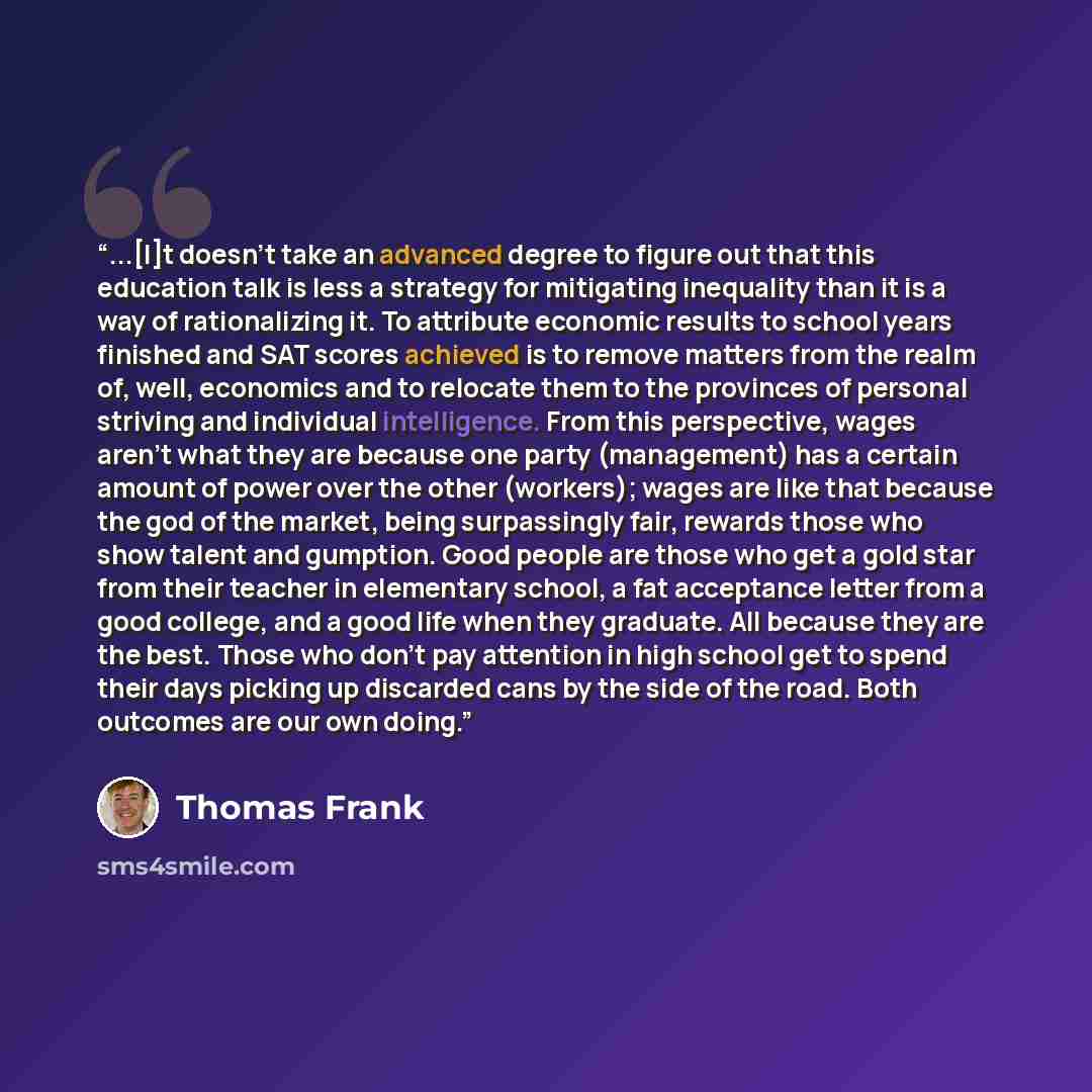 “...[I]t doesn't take an advanced degree to figure out that this education talk is less a strategy for mitigating inequality than it is a way of rationalizing it. To attribute economic results to school years finished and SAT scores achieved is to remove matters from the realm of, well, economics…” quote by Thomas Frank