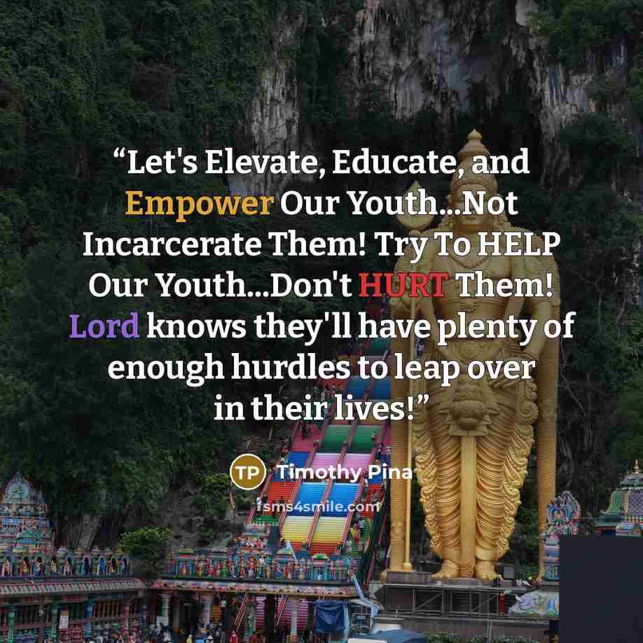 “Let's Elevate, Educate, and Empower Our Youth...Not Incarcerate Them! Try To HELP Our Youth...Don't HURT Them! Lord knows they'll have plenty of enough hurdles to leap over in their lives!” quote by Timothy Pina