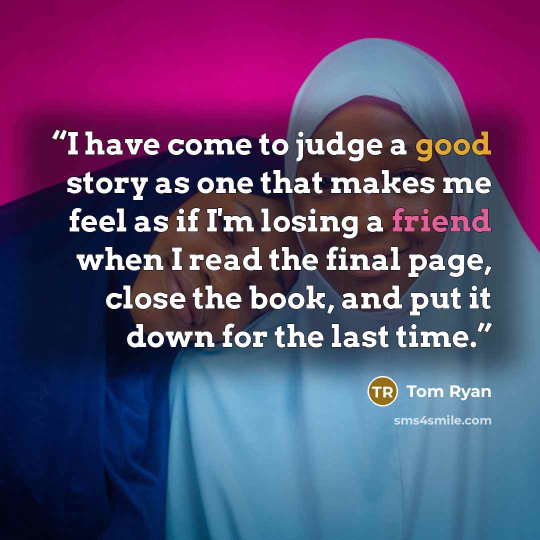 “I have come to judge a good story as one that makes me feel as if I'm losing a friend when I read the final page, close the book, and put it down for the last time.” quote by Tom Ryan