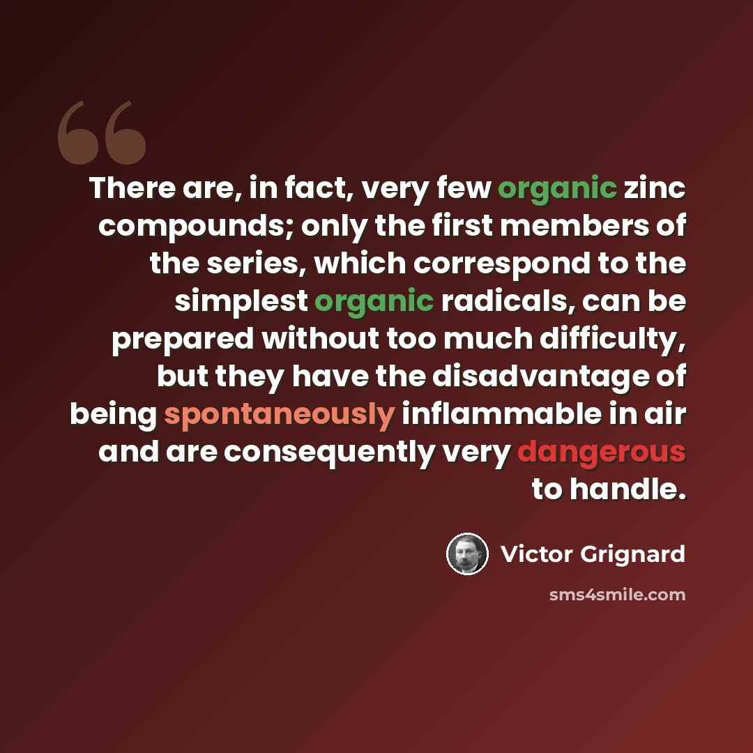 “There are, in fact, very few organic zinc compounds; only the first members of the series, which correspond to the simplest organic radicals, can be prepared without too much difficulty, but they have the disadvantage of being spontaneously inflammable in air and are consequently very dangerous to…” quote by Victor Grignard