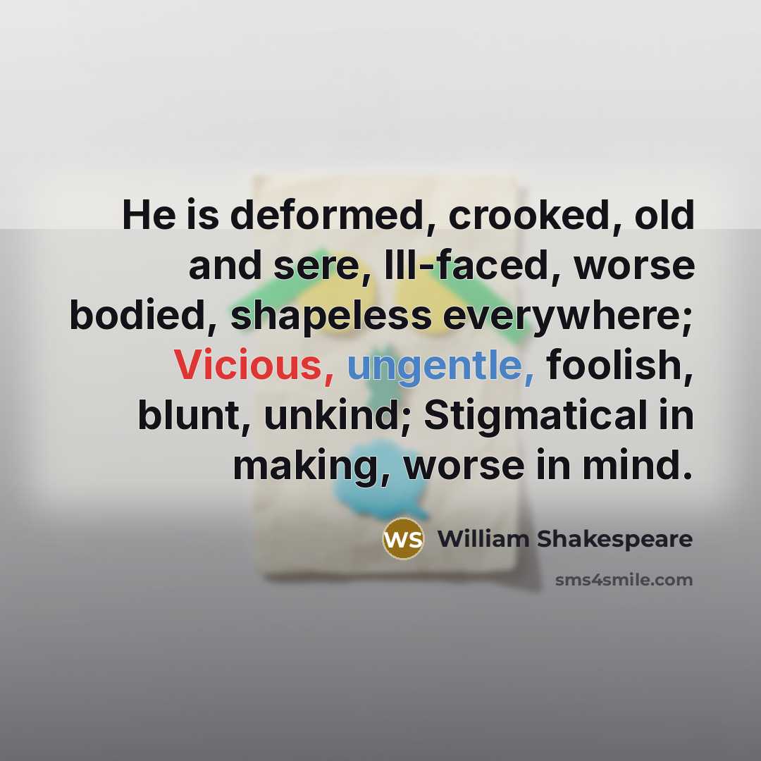 “He is deformed, crooked, old and sere, Ill-faced, worse bodied, shapeless everywhere; Vicious, ungentle, foolish, blunt, unkind; Stigmatical in making, worse in mind.” quote by William Shakespeare