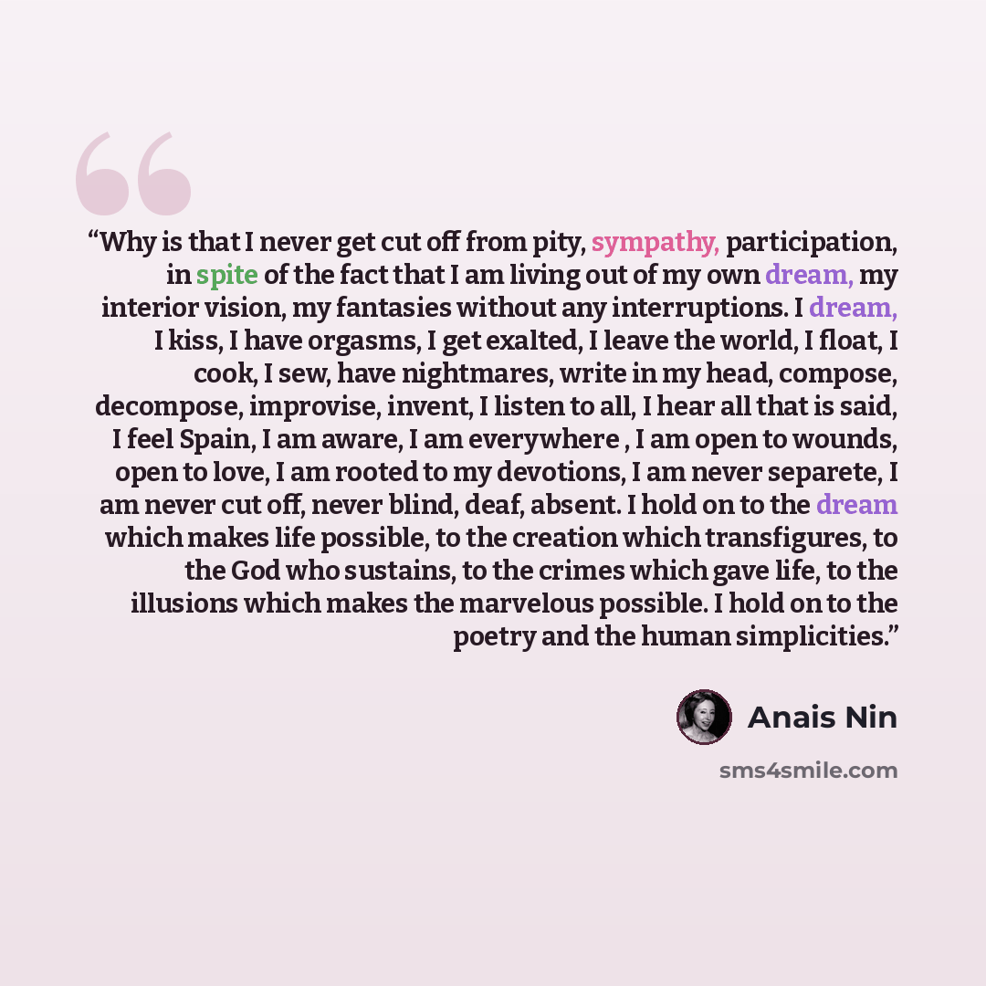 “Why is that I never get cut off from pity, sympathy, participation, in spite of the fact that I am living out of my own dream, my interior vision, my fantasies without any interruptions. I dream, I kiss, I have orgasms, I get exalted, I leave the world, I float, I cook, I sew, have nightmares…” quote by Anaïs Nin