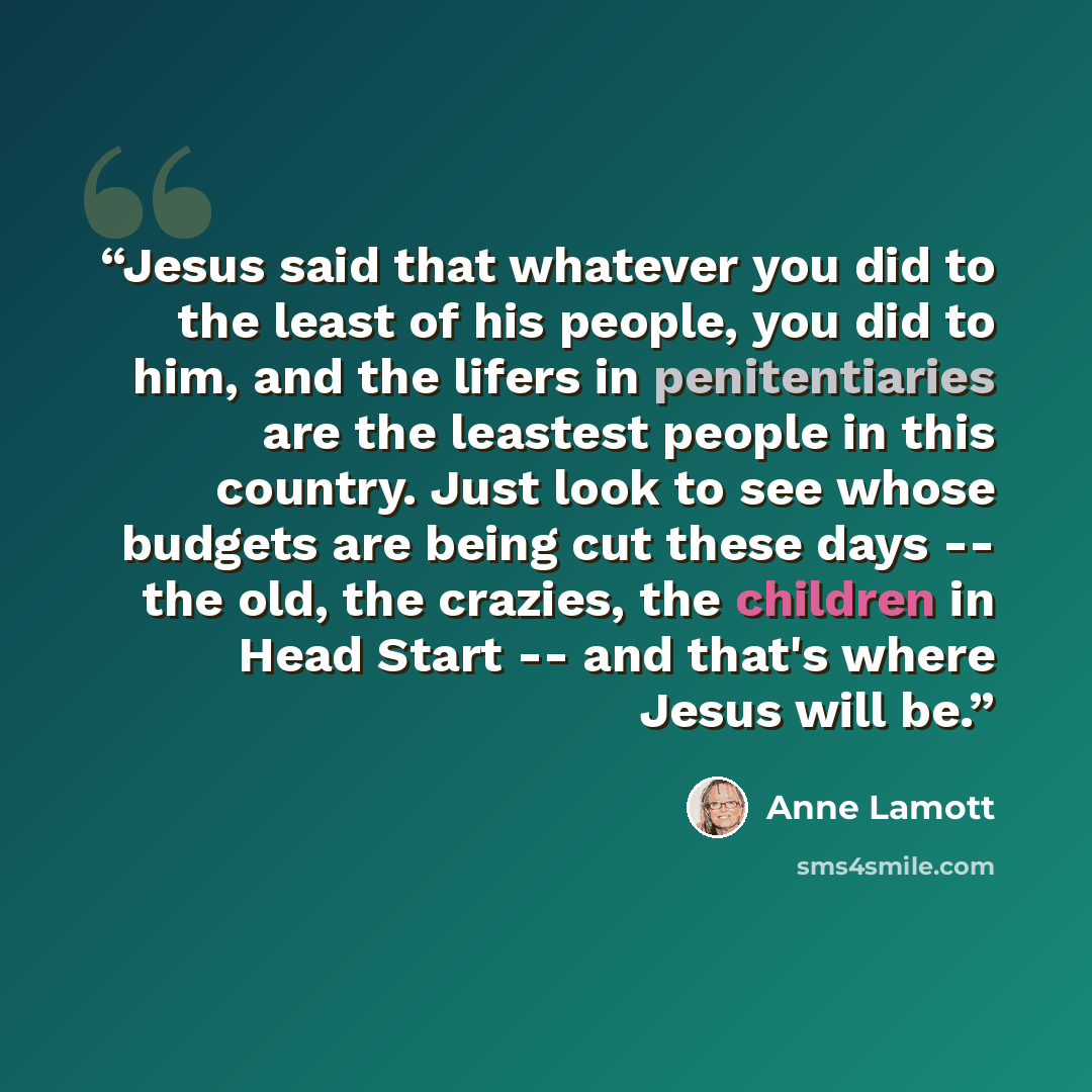 “Jesus said that whatever you did to the least of his people, you did to him, and the lifers in penitentiaries are the leastest people in this country. Just look to see whose budgets are being cut these days -- the old, the crazies, the children in Head Start -- and that's where Jesus will be.” quote by Anne Lamott