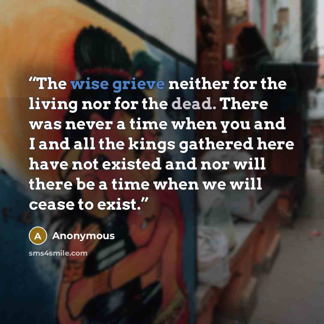 “The wise grieve neither for the living nor for the dead. There was never a time when you and I and all the kings gathered here have not existed and nor will there be a time when we will cease to exist.” quote by Anonymous