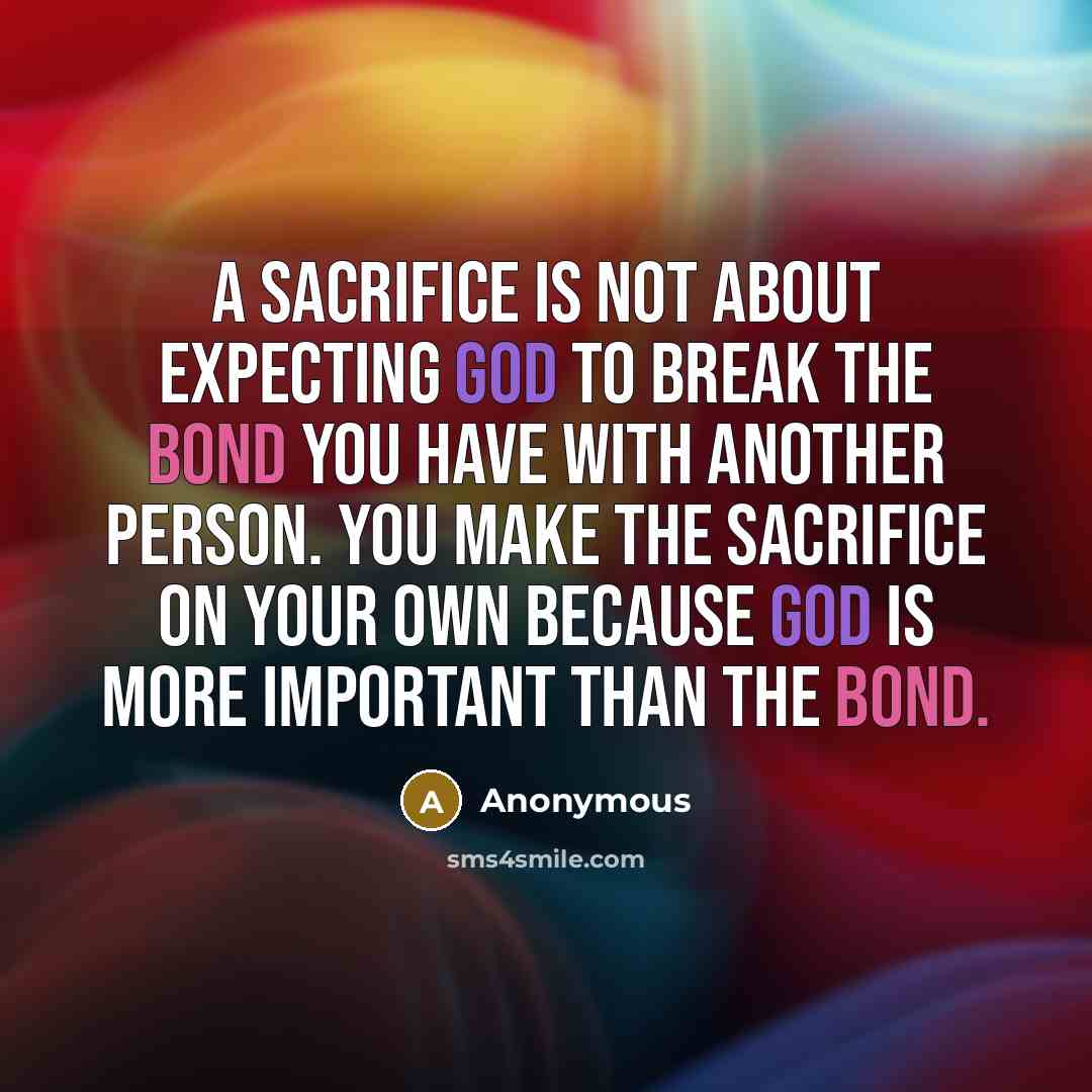 “A sacrifice is not about expecting God to break the bond you have with another person. You make the sacrifice on your own because God is more important than the bond.” quote by Anonymous